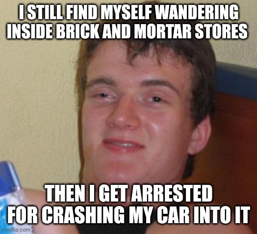 10 Guy | I STILL FIND MYSELF WANDERING INSIDE BRICK AND MORTAR STORES; THEN I GET ARRESTED FOR CRASHING MY CAR INTO IT | image tagged in memes,10 guy | made w/ Imgflip meme maker