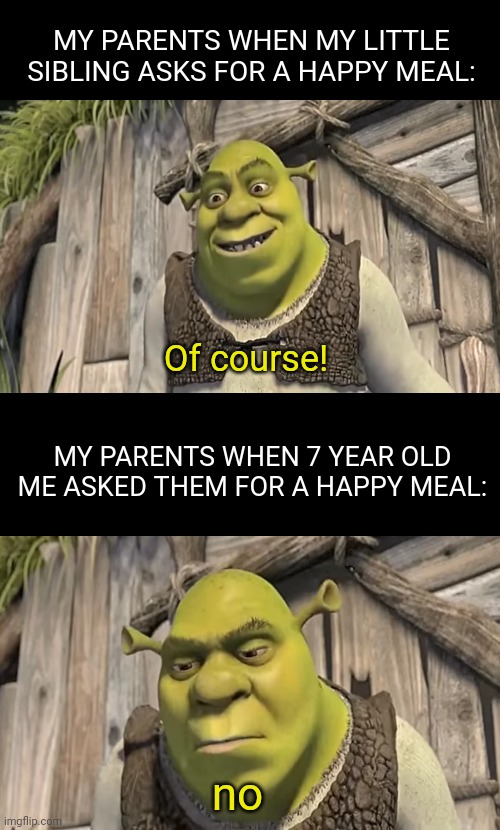 Was this just me!? |  MY PARENTS WHEN MY LITTLE SIBLING ASKS FOR A HAPPY MEAL:; Of course! MY PARENTS WHEN 7 YEAR OLD ME ASKED THEM FOR A HAPPY MEAL:; no | image tagged in double long black template,shrek | made w/ Imgflip meme maker