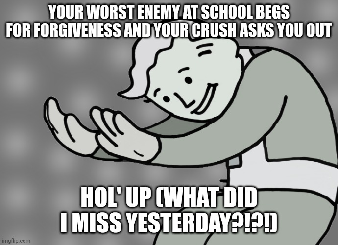 FAKE SICKDAY WAS A MISTAKE (Hol' Up) | YOUR WORST ENEMY AT SCHOOL BEGS FOR FORGIVENESS AND YOUR CRUSH ASKS YOU OUT; HOL' UP (WHAT DID I MISS YESTERDAY?!?!) | image tagged in hol up,highschool | made w/ Imgflip meme maker