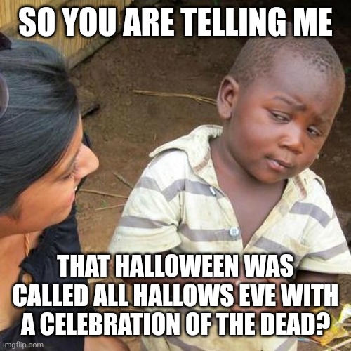 Who doesn't know this? | SO YOU ARE TELLING ME; THAT HALLOWEEN WAS CALLED ALL HALLOWS EVE WITH A CELEBRATION OF THE DEAD? | image tagged in memes,third world skeptical kid | made w/ Imgflip meme maker