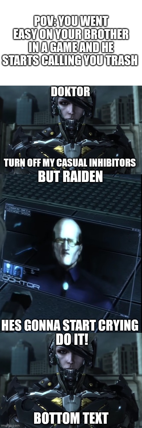 No title | POV: YOU WENT EASY ON YOUR BROTHER IN A GAME AND HE STARTS CALLING YOU TRASH; DOKTOR; BUT RAIDEN; TURN OFF MY CASUAL INHIBITORS; HES GONNA START CRYING; DO IT! BOTTOM TEXT | image tagged in raiden | made w/ Imgflip meme maker
