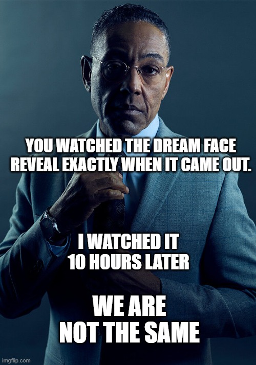 Dream facereveal again1!? | YOU WATCHED THE DREAM FACE REVEAL EXACTLY WHEN IT CAME OUT. I WATCHED IT 10 HOURS LATER; WE ARE NOT THE SAME | image tagged in gus fring we are not the same | made w/ Imgflip meme maker