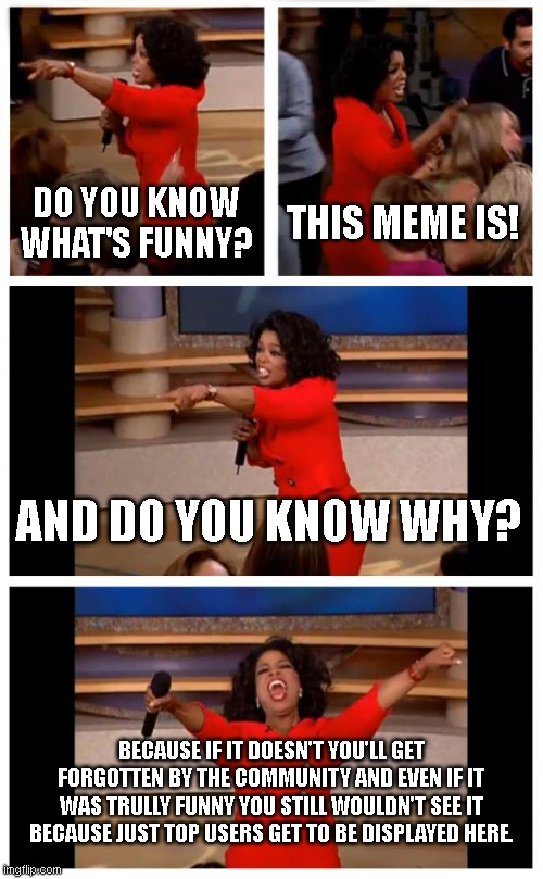 There. Have a good laugh. | DO YOU KNOW WHAT'S FUNNY? THIS MEME IS! AND DO YOU KNOW WHY? BECAUSE IF IT DOESN'T YOU'LL GET FORGOTTEN BY THE COMMUNITY AND EVEN IF IT WAS TRULLY FUNNY YOU STILL WOULDN'T SEE IT BECAUSE JUST TOP USERS GET TO BE DISPLAYED HERE. | image tagged in memes,oprah you get a car everybody gets a car | made w/ Imgflip meme maker