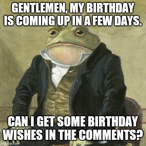 Gentlemen, it is with great pleasure to inform you that | GENTLEMEN, MY BIRTHDAY IS COMING UP IN A FEW DAYS. CAN I GET SOME BIRTHDAY WISHES IN THE COMMENTS? | image tagged in gentlemen it is with great pleasure to inform you that,birthday | made w/ Imgflip meme maker