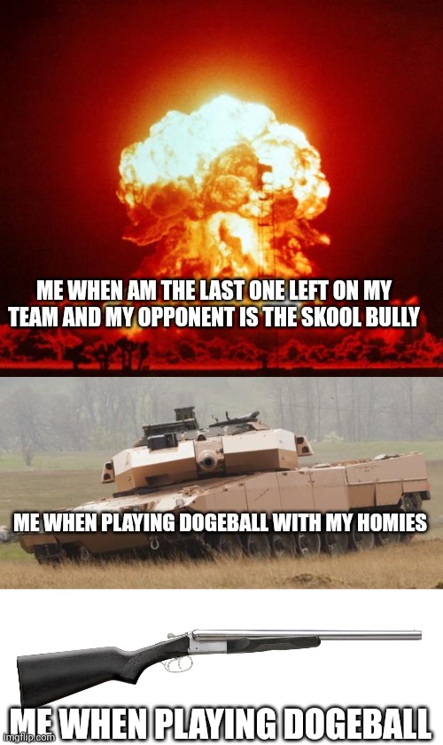 Well yes | ME WHEN AM THE LAST ONE LEFT ON MY TEAM AND MY OPPONENT IS THE SKOOL BULLY; ME WHEN PLAYING DOGEBALL WITH MY HOMIES; ME WHEN PLAYING DOGEBALL | image tagged in nuke,challenger tank,coach gun,guns,angry,yes | made w/ Imgflip meme maker
