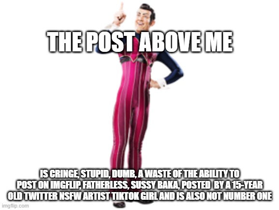 furries suck imao | THE POST ABOVE ME; IS CRINGE, STUPID, DUMB, A WASTE OF THE ABILITY TO POST ON IMGFLIP, FATHERLESS, SUSSY BAKA, POSTED  BY A 15-YEAR OLD TWITTER NSFW ARTIST TIKTOK GIRL AND IS ALSO NOT NUMBER ONE | image tagged in robbie rotten | made w/ Imgflip meme maker