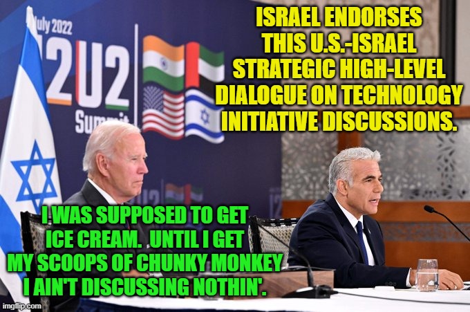 You can almost hear the buzzing drone of Joe Biden's mental dial tone. | ISRAEL ENDORSES THIS U.S.-ISRAEL STRATEGIC HIGH-LEVEL DIALOGUE ON TECHNOLOGY INITIATIVE DISCUSSIONS. I WAS SUPPOSED TO GET ICE CREAM.  UNTIL I GET MY SCOOPS OF CHUNKY MONKEY I AIN'T DISCUSSING NOTHIN'. | image tagged in biden | made w/ Imgflip meme maker