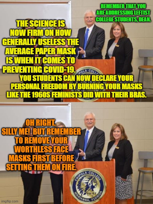 Gotta' remember that common sense isn't really something that leftist students comprehend. | REMEMBER THAT YOU ARE ADDRESSING LEFTIST COLLEGE STUDENTS, DEAN. THE SCIENCE IS NOW FIRM ON HOW GENERALLY USELESS THE AVERAGE PAPER MASK IS WHEN IT COMES TO PREVENTING COVID-19. YOU STUDENTS CAN NOW DECLARE YOUR PERSONAL FREEDOM BY BURNING YOUR MASKS LIKE THE 1960S FEMINISTS DID WITH THEIR BRAS. OH RIGHT.  SILLY ME!  BUT REMEMBER TO REMOVE YOUR WORTHLESS FACE MASKS FIRST BEFORE SETTING THEM ON FIRE. | image tagged in safety first | made w/ Imgflip meme maker