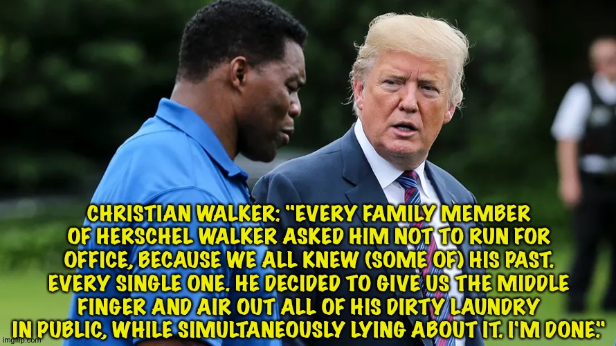 Herschel Walker's own son throws him under the bus. | CHRISTIAN WALKER: "EVERY FAMILY MEMBER OF HERSCHEL WALKER ASKED HIM NOT TO RUN FOR OFFICE, BECAUSE WE ALL KNEW (SOME OF) HIS PAST. EVERY SINGLE ONE. HE DECIDED TO GIVE US THE MIDDLE FINGER AND AIR OUT ALL OF HIS DIRTY LAUNDRY IN PUBLIC, WHILE SIMULTANEOUSLY LYING ABOUT IT. I'M DONE." | image tagged in herschel walker trump | made w/ Imgflip meme maker