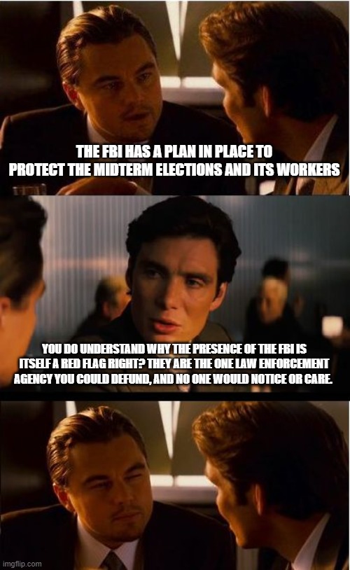 Forget Biden Investigations | THE FBI HAS A PLAN IN PLACE TO PROTECT THE MIDTERM ELECTIONS AND ITS WORKERS; YOU DO UNDERSTAND WHY THE PRESENCE OF THE FBI IS ITSELF A RED FLAG RIGHT? THEY ARE THE ONE LAW ENFORCEMENT AGENCY YOU COULD DEFUND, AND NO ONE WOULD NOTICE OR CARE. | image tagged in memes,inception,weaponized fbi,election fraud,defund the fbi,democrat war on america | made w/ Imgflip meme maker