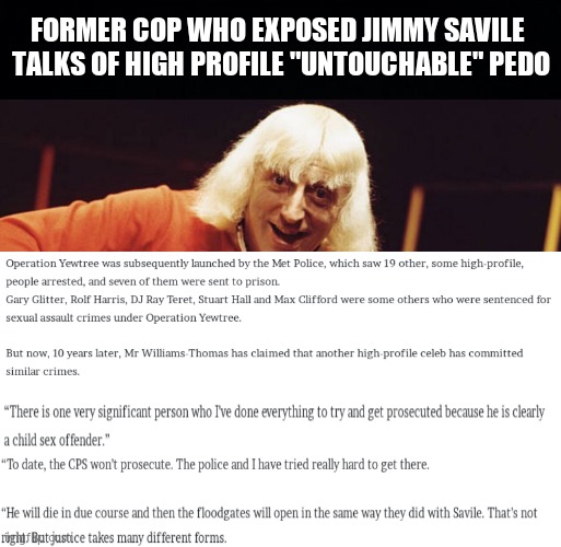 Who is it ? | FORMER COP WHO EXPOSED JIMMY SAVILE 
TALKS OF HIGH PROFILE "UNTOUCHABLE" PEDO | image tagged in memes,jimmy savile,pedophile,celebrity,political meme | made w/ Imgflip meme maker
