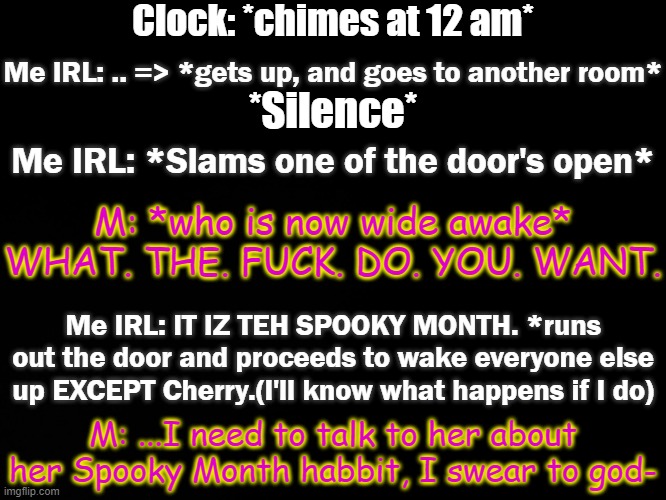 Love don't kill me, it's just a stupid gag(pov: it's October 1st) | Clock: *chimes at 12 am*; Me IRL: .. => *gets up, and goes to another room*; *Silence*; Me IRL: *Slams one of the door's open*; M: *who is now wide awake* WHAT. THE. FUCK. DO. YOU. WANT. Me IRL: IT IZ TEH SPOOKY MONTH. *runs out the door and proceeds to wake everyone else up EXCEPT Cherry.(I'll know what happens if I do); M: ...I need to talk to her about her Spooky Month habbit, I swear to god- | made w/ Imgflip meme maker