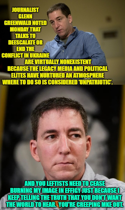Aye . . . Greenwald bashes both sides equally. | JOURNALIST GLENN GREENWALD NOTED MONDAY THAT TALKS TO DEESCALATE OR END THE CONFLICT IN UKRAINE; ARE VIRTUALLY NONEXISTENT BECAUSE THE LEGACY MEDIA AND POLITICAL ELITES HAVE NURTURED AN ATMOSPHERE WHERE TO DO SO IS CONSIDERED ‘UNPATRIOTIC’. AND YOU LEFTISTS NEED TO CEASE BURNING MY IMAGE IN EFFIGY JUST BECAUSE I KEEP TELLING THE TRUTH THAT YOU DON'T WANT THE WORLD TO HEAR.  YOU'RE CREEPING MKE OUT. | image tagged in fair and balanced reporting | made w/ Imgflip meme maker