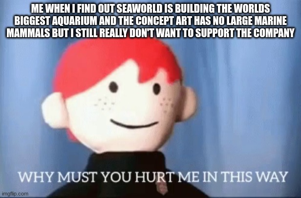 SeaWorld, stop torturing me with the worlds largest aquarium thats bigger then one in China, please | ME WHEN I FIND OUT SEAWORLD IS BUILDING THE WORLDS BIGGEST AQUARIUM AND THE CONCEPT ART HAS NO LARGE MARINE MAMMALS BUT I STILL REALLY DON'T WANT TO SUPPORT THE COMPANY | image tagged in why must you hurt me in this way,seaworld,pain,aquarium | made w/ Imgflip meme maker