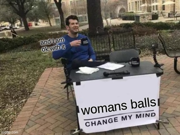 Change My Mind | and I am ok with it; womans balls | image tagged in memes,change my mind | made w/ Imgflip meme maker