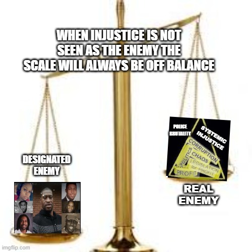 WHEN INJUSTICE IS NOT SEEN AS THE ENEMY THE SCALE WILL ALWAYS BE OFF BALANCE; POLICE BRUTALITY; SYSTEMIC INJUSTICE; DESIGNATED ENEMY; REAL ENEMY | made w/ Imgflip meme maker