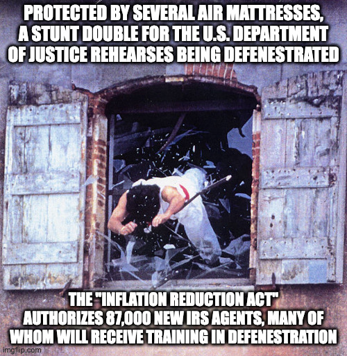 Défenestration | PROTECTED BY SEVERAL AIR MATTRESSES, A STUNT DOUBLE FOR THE U.S. DEPARTMENT OF JUSTICE REHEARSES BEING DEFENESTRATED; THE "INFLATION REDUCTION ACT" AUTHORIZES 87,000 NEW IRS AGENTS, MANY OF WHOM WILL RECEIVE TRAINING IN DEFENESTRATION | image tagged in defenstration,window,memes,funny | made w/ Imgflip meme maker