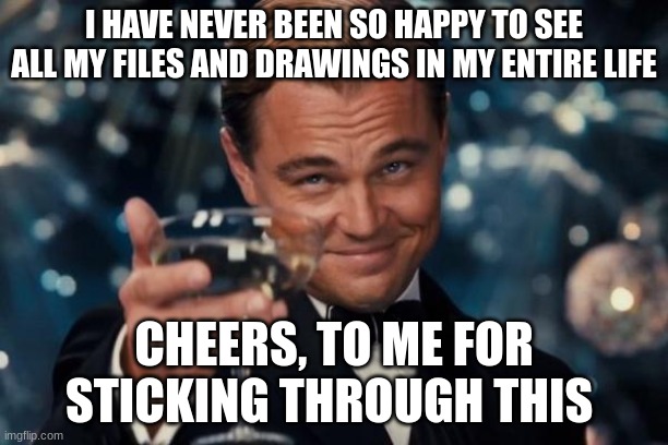 Leonardo Dicaprio Cheers Meme | I HAVE NEVER BEEN SO HAPPY TO SEE ALL MY FILES AND DRAWINGS IN MY ENTIRE LIFE; CHEERS, TO ME FOR STICKING THROUGH THIS | image tagged in memes,leonardo dicaprio cheers | made w/ Imgflip meme maker