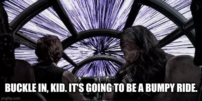 Punch it chewie | BUCKLE IN, KID. IT'S GOING TO BE A BUMPY RIDE. | image tagged in punch it chewie | made w/ Imgflip meme maker