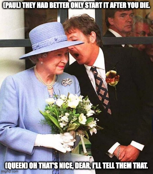 Paul and Queen Elizabeth II | (PAUL) THEY HAD BETTER ONLY START IT AFTER YOU DIE. (QUEEN) OH THAT'S NICE, DEAR, I'LL TELL THEM THAT. | image tagged in queen elizabeth,memes,uk | made w/ Imgflip meme maker