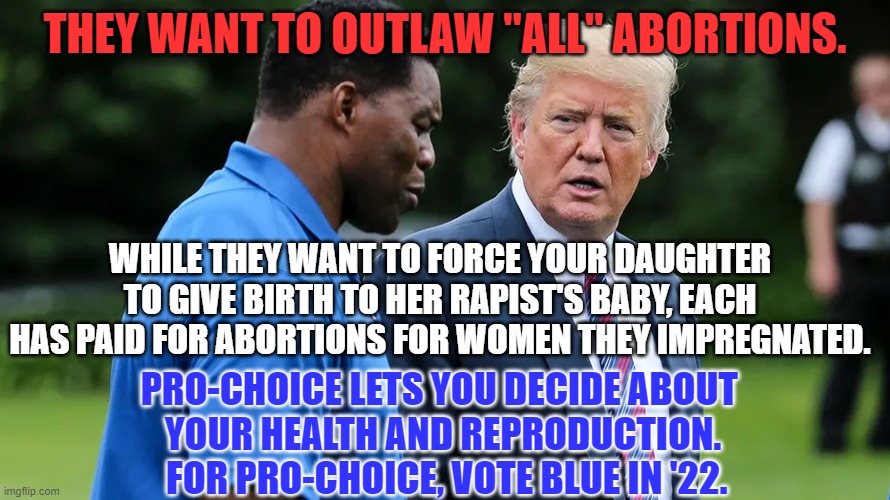 All of Trump's candidates want to Outlaw ALL Abortions. | THEY WANT TO OUTLAW "ALL" ABORTIONS. WHILE THEY WANT TO FORCE YOUR DAUGHTER TO GIVE BIRTH TO HER RAPIST'S BABY, EACH HAS PAID FOR ABORTIONS FOR WOMEN THEY IMPREGNATED. PRO-CHOICE LETS YOU DECIDE ABOUT 
YOUR HEALTH AND REPRODUCTION.
 FOR PRO-CHOICE, VOTE BLUE IN '22. | image tagged in herschel walker trump | made w/ Imgflip meme maker