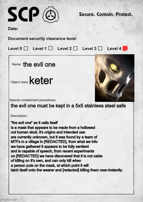 just thought i'd make my first scp O/C, tell me what you think! (scp # is scp 035 btw) | the evil one; keter; the evil one must be kept in a 5x5 stainless steel safe; "the evil one" as it calls itself is a mask that appears to be made from a hollowed out human skull, it's origins and intended use are currently unknown, but it was found by a team of MTFs in a village in [REDACTED], from what we info we have gathered it appears to be fully sentient and is capable of speech, from recent experiments on [REDACTED] we have discovered that it is not cable of killing on it's own, and can only kill when a person puts on the mask, at which point it will latch itself onto the wearer and [redacted] killing them near-instantly. | image tagged in scp document | made w/ Imgflip meme maker