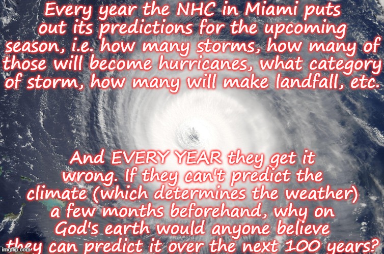 Predict The Future? | Every year the NHC in Miami puts out its predictions for the upcoming season, i.e. how many storms, how many of those will become hurricanes, what category of storm, how many will make landfall, etc. And EVERY YEAR they get it wrong. If they can't predict the climate (which determines the weather) a few months beforehand, why on God's earth would anyone believe they can predict it over the next 100 years? | image tagged in hurricane satellite image,climate change,hurricane,climate,weather | made w/ Imgflip meme maker