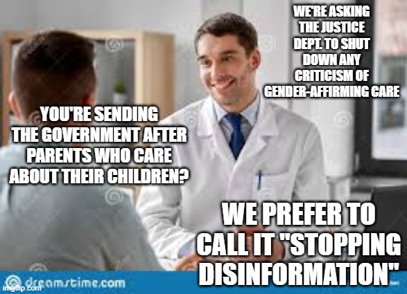 Doctors hiding their secrets | WE'RE ASKING THE JUSTICE DEPT. TO SHUT DOWN ANY CRITICISM OF GENDER-AFFIRMING CARE; YOU'RE SENDING THE GOVERNMENT AFTER PARENTS WHO CARE ABOUT THEIR CHILDREN? WE PREFER TO CALL IT "STOPPING DISINFORMATION" | image tagged in doctor and patient | made w/ Imgflip meme maker