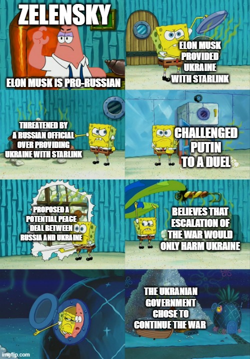 Spongebob diapers meme |  ZELENSKY; ELON MUSK PROVIDED UKRAINE WITH STARLINK; ELON MUSK IS PRO-RUSSIAN; THREATENED BY A RUSSIAN OFFICIAL OVER PROVIDING UKRAINE WITH STARLINK; CHALLENGED PUTIN TO A DUEL; PROPOSED A POTENTIAL PEACE DEAL BETWEEN RUSSIA AND UKRAINE; BELIEVES THAT ESCALATION OF THE WAR WOULD ONLY HARM UKRAINE; THE UKRANIAN GOVERNMENT CHOSE TO CONTINUE THE WAR | image tagged in spongebob diapers meme | made w/ Imgflip meme maker