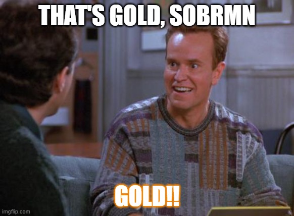 That's Gold Jerry  | THAT'S GOLD, SOBRMN GOLD!! | image tagged in that's gold jerry | made w/ Imgflip meme maker
