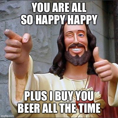 Jesus makes us happy and buys us free beer | YOU ARE ALL SO HAPPY HAPPY; PLUS I BUY YOU BEER ALL THE TIME | image tagged in memes,buddy christ | made w/ Imgflip meme maker