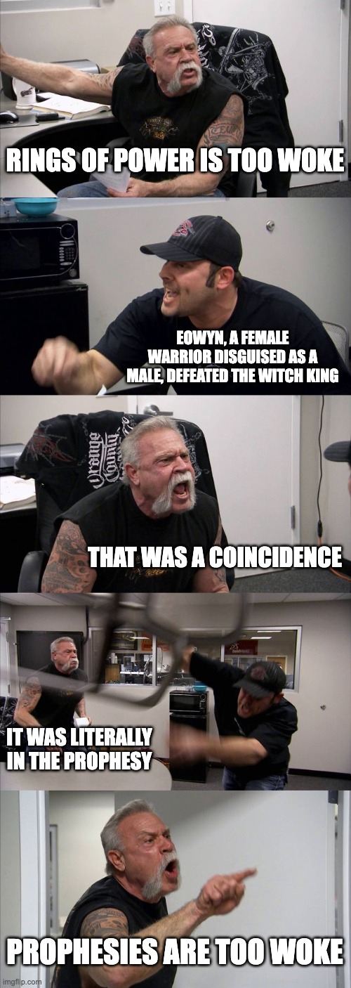 eowyn-woke | RINGS OF POWER IS TOO WOKE; EOWYN, A FEMALE WARRIOR DISGUISED AS A MALE, DEFEATED THE WITCH KING; THAT WAS A COINCIDENCE; IT WAS LITERALLY IN THE PROPHESY; PROPHESIES ARE TOO WOKE | image tagged in memes,american chopper argument | made w/ Imgflip meme maker