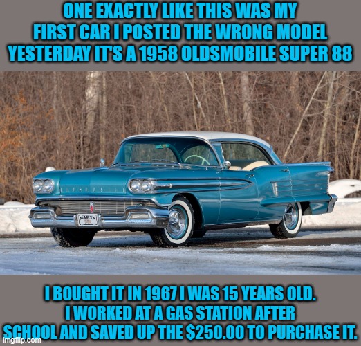 My first car | ONE EXACTLY LIKE THIS WAS MY FIRST CAR I POSTED THE WRONG MODEL YESTERDAY IT'S A 1958 OLDSMOBILE SUPER 88; I BOUGHT IT IN 1967 I WAS 15 YEARS OLD.
I WORKED AT A GAS STATION AFTER SCHOOL AND SAVED UP THE $250.00 TO PURCHASE IT. | image tagged in oldsmobile,1958,kewlew | made w/ Imgflip meme maker