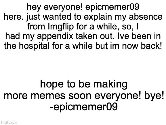 absence | hey everyone! epicmemer09 here. just wanted to explain my absence from Imgflip for a while, so, I had my appendix taken out. Ive been in the hospital for a while but im now back! hope to be making more memes soon everyone! bye!
-epicmemer09 | image tagged in blank white template | made w/ Imgflip meme maker