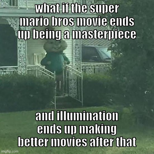 please tell me that will be the case | what if the super mario bros movie ends up being a masterpiece; and illumination ends up making better movies after that | image tagged in memes,funny,stalking theodore,mario,illumination,movie | made w/ Imgflip meme maker