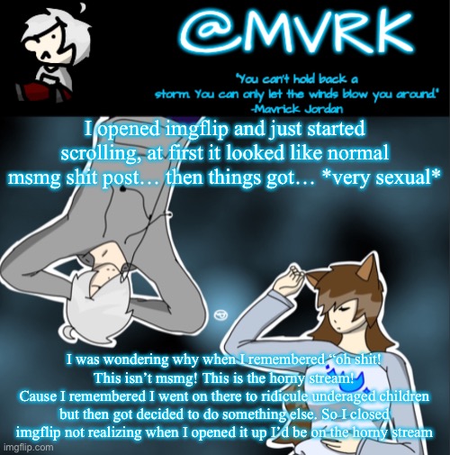 It really had me worried for msmg for a second | I opened imgflip and just started scrolling, at first it looked like normal msmg shit post… then things got… *very sexual*; I was wondering why when I remembered “oh shit! This isn’t msmg! This is the horny stream!
Cause I remembered I went on there to ridicule underaged children but then got decided to do something else. So I closed imgflip not realizing when I opened it up I’d be on the horny stream | image tagged in mvrk announcement template | made w/ Imgflip meme maker