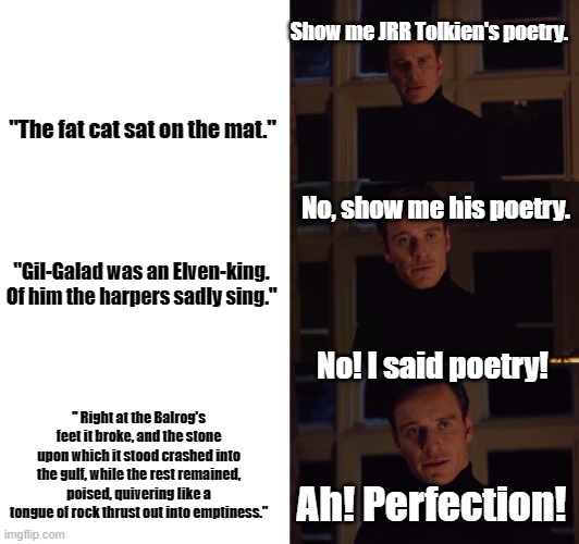 perfection | Show me JRR Tolkien's poetry. "The fat cat sat on the mat."; No, show me his poetry. "Gil-Galad was an Elven-king.
Of him the harpers sadly sing."; No! I said poetry! " Right at the Balrog's feet it broke, and the stone upon which it stood crashed into the gulf, while the rest remained, poised, quivering like a tongue of rock thrust out into emptiness."; Ah! Perfection! | image tagged in perfection,hobbits,gandalf,lord of the rings | made w/ Imgflip meme maker