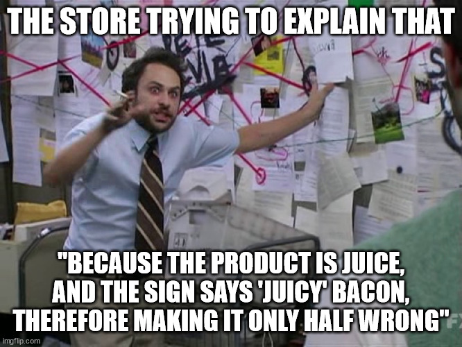 Charlie Conspiracy (Always Sunny in Philidelphia) | THE STORE TRYING TO EXPLAIN THAT "BECAUSE THE PRODUCT IS JUICE, AND THE SIGN SAYS 'JUICY' BACON, THEREFORE MAKING IT ONLY HALF WRONG" | image tagged in charlie conspiracy always sunny in philidelphia | made w/ Imgflip meme maker