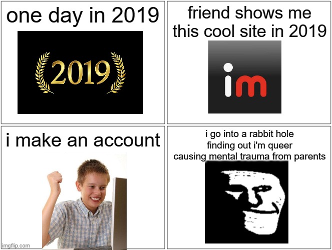 Blank Comic Panel 2x2 Meme | one day in 2019; friend shows me this cool site in 2019; i go into a rabbit hole finding out i'm queer causing mental trauma from parents; i make an account | image tagged in memes,blank comic panel 2x2 | made w/ Imgflip meme maker