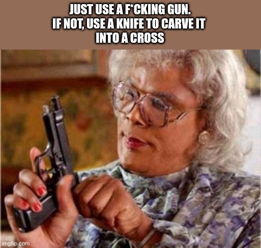 Madea | JUST USE A F*CKING GUN.
IF NOT, USE A KNIFE TO CARVE IT 
INTO A CROSS | image tagged in madea | made w/ Imgflip meme maker