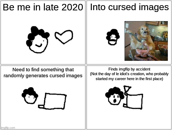my origin story | Be me in late 2020; Into cursed images; Need to find something that randomly generates cursed images; Finds imgflip by accident
(Not the day of le idiot's creation, who probably started my career here in the first place) | made w/ Imgflip meme maker