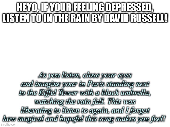 :) | HEYO, IF YOUR FEELING DEPRESSED, LISTEN TO IN THE RAIN BY DAVID RUSSELL! As you listen, close your eyes and imagine your in Paris standing next to the Eiffel Tower with a black umbrella, watching the rain fall. This was liberating to listen to again, and I forgot how magical and hopeful this song makes you feel! | image tagged in blank white template | made w/ Imgflip meme maker