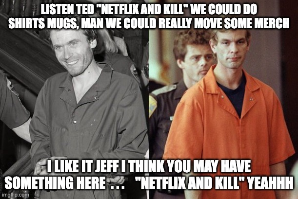 netflix and kill - rohb/rupe | LISTEN TED "NETFLIX AND KILL" WE COULD DO SHIRTS MUGS, MAN WE COULD REALLY MOVE SOME MERCH; I LIKE IT JEFF I THINK YOU MAY HAVE SOMETHING HERE  . . .    "NETFLIX AND KILL" YEAHHH | image tagged in ted bundy,jeffrey dahmer,netflix and chill,netflix and kill | made w/ Imgflip meme maker