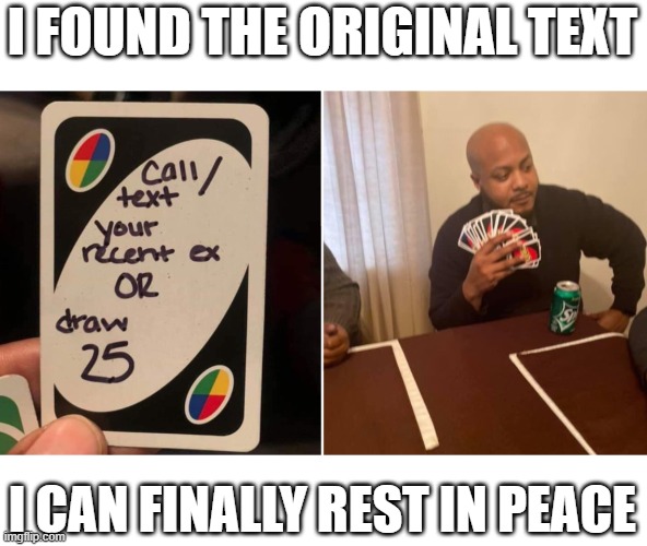 I FINALLY FOUND IT |  I FOUND THE ORIGINAL TEXT; I CAN FINALLY REST IN PEACE | image tagged in uno draw 25 cards,original meme,halloween,memes,funny | made w/ Imgflip meme maker