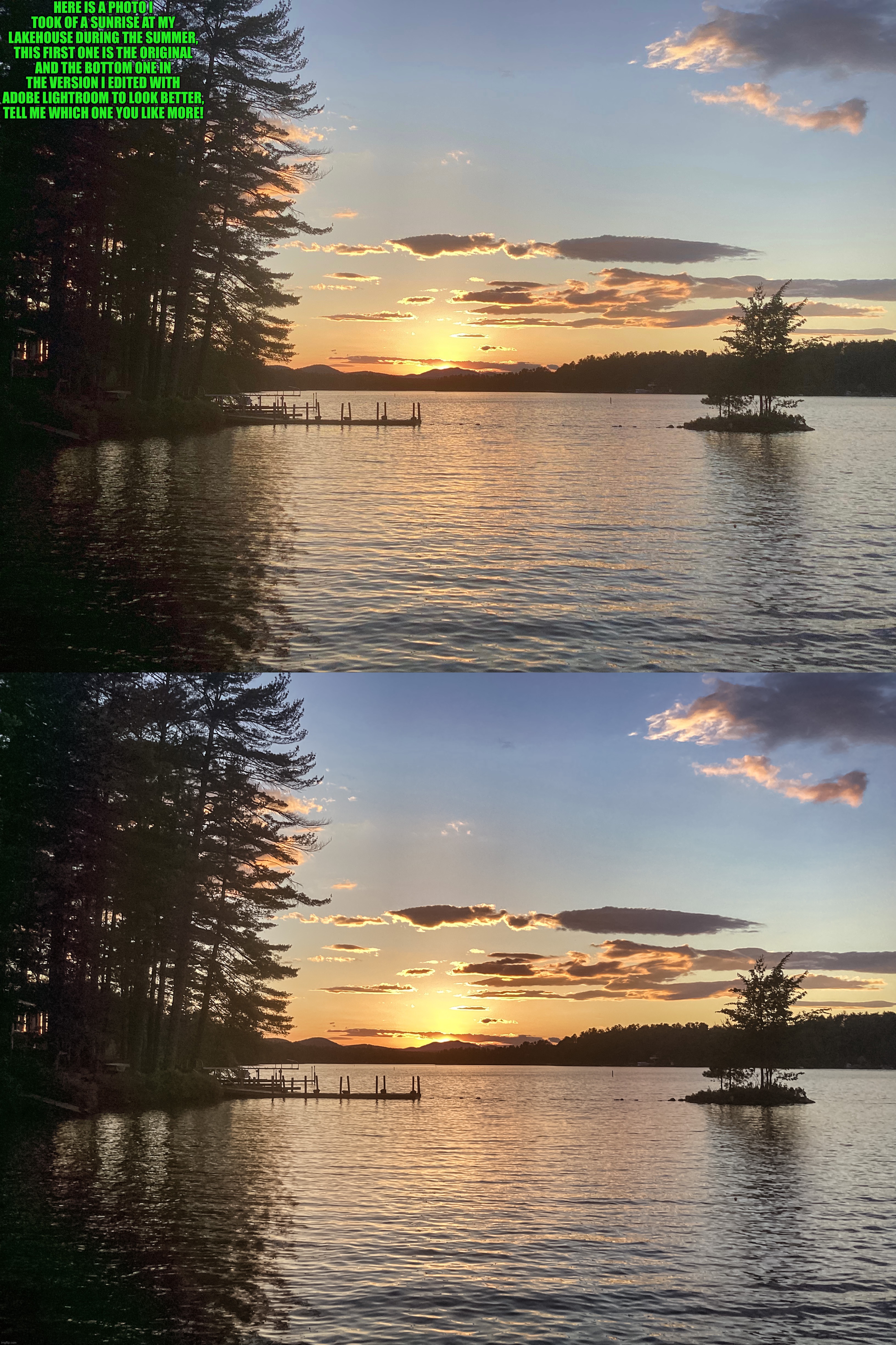 Which one do you think looks better? | HERE IS A PHOTO I TOOK OF A SUNRISE AT MY LAKEHOUSE DURING THE SUMMER, THIS FIRST ONE IS THE ORIGINAL AND THE BOTTOM ONE IN THE VERSION I EDITED WITH ADOBE LIGHTROOM TO LOOK BETTER, TELL ME WHICH ONE YOU LIKE MORE! | image tagged in share your own photos | made w/ Imgflip meme maker