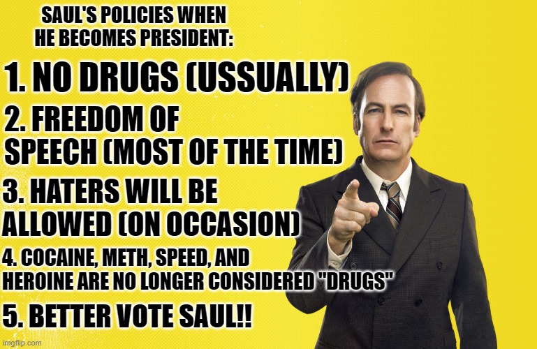     | SAUL'S POLICIES WHEN HE BECOMES PRESIDENT:; 1. NO DRUGS (USSUALLY); 2. FREEDOM OF SPEECH (MOST OF THE TIME); 3. HATERS WILL BE ALLOWED (ON OCCASION); 4. COCAINE, METH, SPEED, AND HEROINE ARE NO LONGER CONSIDERED "DRUGS"; 5. BETTER VOTE SAUL!! | image tagged in better call saul blank template | made w/ Imgflip meme maker