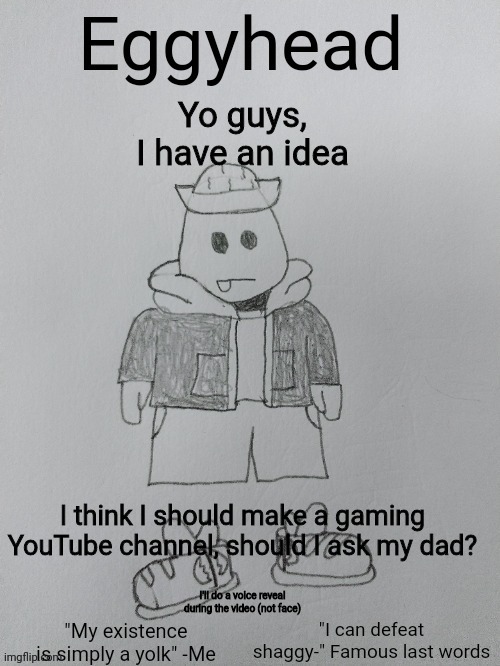 I really want to, but I want to know if anyone would watch lol | Yo guys, I have an idea; I think I should make a gaming YouTube channel, should I ask my dad? I'll do a voice reveal during the video (not face) | image tagged in eggyhead egg anouncement | made w/ Imgflip meme maker