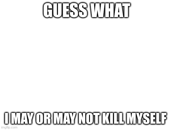 no joke | GUESS WHAT; I MAY OR MAY NOT KILL MYSELF | image tagged in blank white template | made w/ Imgflip meme maker