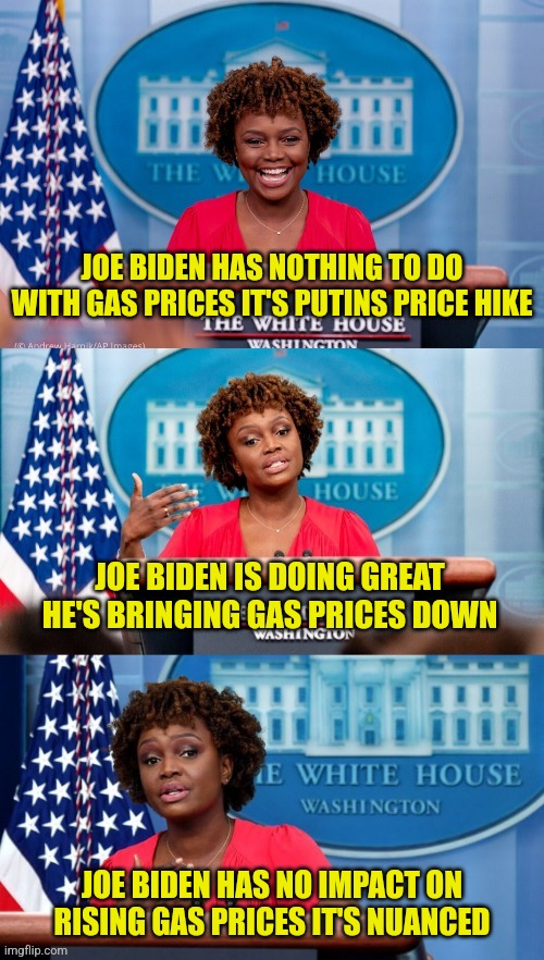 Biden's Price Hike | JOE BIDEN HAS NOTHING TO DO WITH GAS PRICES IT'S PUTINS PRICE HIKE; JOE BIDEN IS DOING GREAT HE'S BRINGING GAS PRICES DOWN; JOE BIDEN HAS NO IMPACT ON RISING GAS PRICES IT'S NUANCED | image tagged in karine jean-pierre,joe biden,memes,funny,liberals,democrats | made w/ Imgflip meme maker