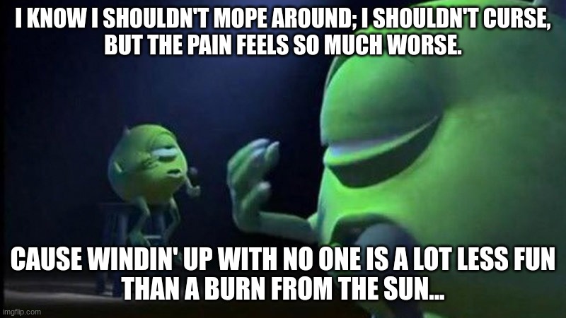 Ripped Pants | I KNOW I SHOULDN'T MOPE AROUND; I SHOULDN'T CURSE,
BUT THE PAIN FEELS SO MUCH WORSE. CAUSE WINDIN' UP WITH NO ONE IS A LOT LESS FUN
THAN A BURN FROM THE SUN... | image tagged in mike wazowski singing | made w/ Imgflip meme maker